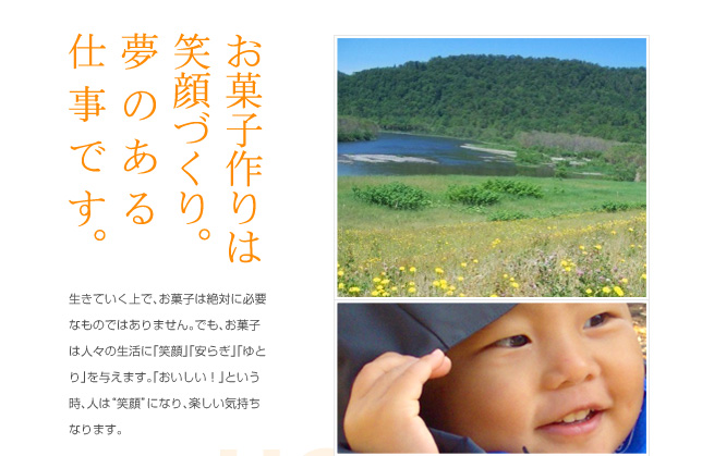 お菓子作りは笑顔づくり。夢のある仕事です。
生きていく上で、お菓子は絶対に必要なものではありません。でも、お菓子は人々の生活に「笑顔」「安らぎ」「ゆとり」を与えます。「おいしい!」という時、人は