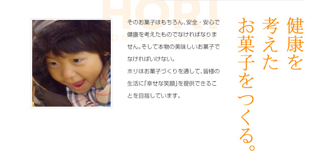 健康を考えたお菓子をつくる。
そのお菓子はもちろん、安全・安心で健康を考えたものでなければなりません。そして本物の美味しいお菓子でなければいけない。
ホリはお菓子づくりを通して、皆様の生活に「幸せな笑顔」を提供できることを目指しています。