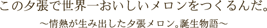 この夕張で世界一おいしいメロンをつくるんだ。～情熱が生み出した夕張メロン。誕生物語～